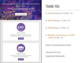 THANK YOU
➤ LeSS Training: 21-23 Nov ’16
➤ M30 Training: 1-2 Dec ’16
➤ S30 Training: 7-9 Dec ’16
➤ Webinar: Surviving in a VUCA
world: 23 Dec ‘16
https://co-learning.be/events/
@JurgenLACoach
jurgen@co-learning.be
 