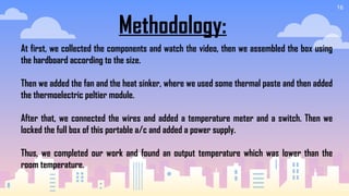 16
Methodology:
At first, we collected the components and watch the video, then we assembled the box using
the hardboard according to the size.
Then we added the fan and the heat sinker, where we used some thermal paste and then added
the thermoelectric peltier module.
After that, we connected the wires and added a temperature meter and a switch. Then we
locked the full box of this portable a/c and added a power supply.
Thus, we completed our work and found an output temperature which was lower than the
room temperature.
 