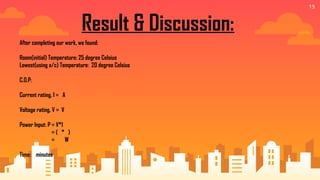 19
Result & Discussion:
After completing our work, we found:
Room(initial) Temperature: 25 degree Celsius
Lowest(using a/c) Temperature: 20 degree Celsius
C.O.P:
Current rating, I = A
Voltage rating, V = V
Power Input: P = V*I
= ( * )
= W
Time: minutes
 