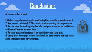 21
Conclusion:
At the end of this project-
1. We have a good connect on air conditioning & we are able to explain about it.
2. Now, we can calculate C.O.P for an air conditioner using the temperatures.
3. We can know the working principle of a refrigerator and an air conditioner
and basic difference between them.
4. We know about various types of air conditioners and their uses.
5. Using these knowledge we can build real air conditioners and also make
some changes on their performances.
 