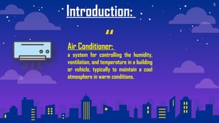 “
5
Introduction:
Air Conditioner:
a system for controlling the humidity,
ventilation, and temperature in a building
or vehicle, typically to maintain a cool
atmosphere in warm conditions.
 