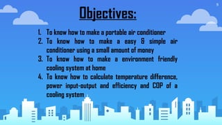 9
Objectives:
1. To know how to make a portable air conditioner
2. To know how to make a easy & simple air
conditioner using a small amount of money
3. To know how to make a environment friendly
cooling system at home
4. To know how to calculate temperature difference,
power input-output and efficiency and COP of a
cooling system
 