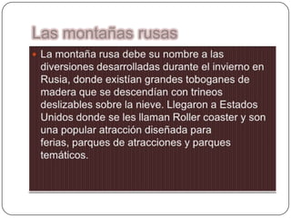 Las montañas rusasLa montaña rusa debe su nombre a las diversiones desarrolladas durante el invierno en Rusia, donde existían grandes toboganes de madera que se descendían con trineos deslizables sobre la nieve. Llegaron a Estados Unidos donde se les llaman Rollercoaster y son una popular atracción diseñada para ferias, parques de atracciones y parques temáticos.