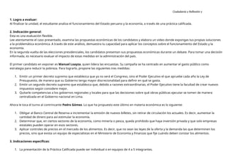 Ciudadanía y Reflexión y
Ética
1. Logro a evaluar:
Al finalizar la unidad, el estudiante analiza el funcionamiento del Estado peruano y la economía, a través de una práctica calificada.
2. Indicación general:
Esta es una evaluación flexible.
Lee atentamente el caso presentado, examina las propuestas económicas de los candidatos y elabora un video donde expongas tus propias soluciones
a la problemática económica. A través de este análisis, demuestra tu capacidad para aplicar los conceptos sobre el funcionamiento del Estado y la
economía.
En la segunda vuelta de las elecciones presidenciales, los candidatos presentan sus propuestas económicas durante un debate. Para tomar una decisión
informada, es necesario evaluar el impacto de estas medidas en la administración del país.
El primer candidato en exponer es Manuel Loayza, quien lidera las encuestas. Su campaña se ha centrado en aumentar el gasto público como
estrategia para reducir la pobreza. Para lograrlo, propone las siguientes tres medidas:
1. Emitir un primer decreto supremo que establezca que ya no será el Congreso, sino el Poder Ejecutivo el que apruebe cada año la Ley de
Presupuesto, de manera que su Gobierno tenga mayor discrecionalidad para definir en qué se gasta.
2. Emitir un segundo decreto supremo que establezca que, debido a razones extraordinarias, el Poder Ejecutivo tiene la facultad de crear nuevos
impuestos según considere mejor.
3. Quitarle competencias a los gobiernos regionales y locales para que las decisiones sobre qué obras públicas ejecutar se tomen de manera
centralizada en el Gobierno nacional en Lima.
Ahora le toca el turno al contrincante Pedro Gómez. Lo que ha propuesto este último en materia económica es lo siguiente:
1. Obligar al Banco Central de Reserva a incrementar la emisión de nuevos billetes, sin retirar de circulación los actuales. Es decir, aumentar la
cantidad de dinero para así estimular la economía.
2. Determinar que, en ciertos sectores de la economía, como minería o pesca, queda prohibido que haya inversión privada y que solo empresas
estatales pueden operar en esos sectores.
3. Aplicar controles de precios en el mercado de los alimentos. Es decir, que no sean las leyes de la oferta y la demanda las que determinen los
precios, sino que exista un equipo de especialistas en el Ministerio de Economía y Finanzas que fije cuándo deben constar los alimentos.
3. Indicaciones específicas:
1. La presentación de la Práctica Calificada puede ser individual o en equipos de 4 a 5 integrantes.
 