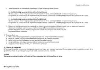 Ciudadanía y Reflexión y
Ética
2. Deberás redactar un texto de tres páginas que cumpla con los siguientes puntos:
2.1 Análisis de las propuestas del candidato Manuel Loayza
• Evalúa cada una de las tres propuestas considerando el rol de los poderes del Estado en la economía peruana.
• Argumenta las consecuencias de implementarse esta medida, sustentando con ejemplos y principios de organización del Estado.
2.2 Análisis de las propuestas del candidato Pedro Gómez
• Evalúa cada una de las tres propuestas considerando el rol de los poderes del Estado en la economía peruana.
• Argumenta las consecuencias de implementarse esta medida, sustentando con ejemplos y principios de organización del Estado.
3. Elabora un video presentando tus propuestas en materia económica, asegurándote de cumplir con los siguientes requisitos:
• Plantea tres medidas económicas que implementarías si fueras candidato a la presidencia.
• Define el objetivo de cada medida y explica cómo contribuiría a mejorar la economía del país.
• Duración máxima: 5 minutos
4. Recomendaciones:
 Utiliza terminología específica del curso para demostrar tu comprensión de los conceptos.
 Revisa las fuentes utilizadas para los ejemplos y asegúrate de que sean confiables.
 Lee tu documento final para evitar errores gramaticales o de redacción.
 Asegúrate de que cada argumento cumpla con la extensión y estructura solicitada.
 Usa conectores entre los párrafos para mantener la coherencia.
5. Criterios de evaluación:
A continuación, podrás encontrar la rúbrica de evaluación con la que será evaluada la actividad. Recuerda que también puedes encontrarla en la
plataforma virtual de aprendizaje. Asegúrate de leerla antes de realizar la actividad.
¡Éxitos!
Recuerda que esta actividad es calificada. La PC corresponde al 30% de tu nota final del curso.
Entregables esperados:
 