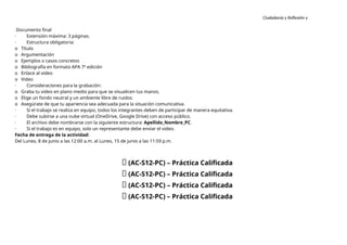 Ciudadanía y Reflexión y
Ética
Documento final
· Extensión máxima: 3 páginas.
· Estructura obligatoria:
o Título
o Argumentación
o Ejemplos o casos concretos
o Bibliografía en formato APA 7ª edición
o Enlace al video
o Video
· Consideraciones para la grabación:
o Graba tu video en plano medio para que se visualicen tus manos.
o Elige un fondo neutral y un ambiente libre de ruidos.
o Asegúrate de que tu apariencia sea adecuada para la situación comunicativa.
· Si el trabajo se realiza en equipo, todos los integrantes deben de participar de manera equitativa.
· Debe subirse a una nube virtual (OneDrive, Google Drive) con acceso público.
· El archivo debe nombrarse con la siguiente estructura: Apellido_Nombre_PC.
· Si el trabajo es en equipo, solo un representante debe enviar el video.
Fecha de entrega de la actividad:
Del Lunes, 8 de junio a las 12:00 a.m. al Lunes, 15 de junio a las 11:59 p.m.
🔴 (AC-S12-PC) – Práctica Calificada
🔴 (AC-S12-PC) – Práctica Calificada
🔴 (AC-S12-PC) – Práctica Calificada
🔴 (AC-S12-PC) – Práctica Calificada
 