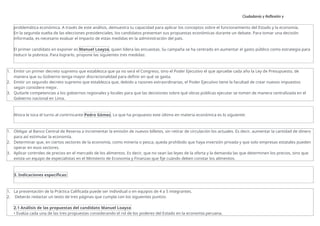 Ciudadanía y Reflexión y
Ética
problemática económica. A través de este análisis, demuestra tu capacidad para aplicar los conceptos sobre el funcionamiento del Estado y la economía.
En la segunda vuelta de las elecciones presidenciales, los candidatos presentan sus propuestas económicas durante un debate. Para tomar una decisión
informada, es necesario evaluar el impacto de estas medidas en la administración del país.
El primer candidato en exponer es Manuel Loayza, quien lidera las encuestas. Su campaña se ha centrado en aumentar el gasto público como estrategia para
reducir la pobreza. Para lograrlo, propone las siguientes tres medidas:
1. Emitir un primer decreto supremo que establezca que ya no será el Congreso, sino el Poder Ejecutivo el que apruebe cada año la Ley de Presupuesto, de
manera que su Gobierno tenga mayor discrecionalidad para definir en qué se gasta.
2. Emitir un segundo decreto supremo que establezca que, debido a razones extraordinarias, el Poder Ejecutivo tiene la facultad de crear nuevos impuestos
según considere mejor.
3. Quitarle competencias a los gobiernos regionales y locales para que las decisiones sobre qué obras públicas ejecutar se tomen de manera centralizada en el
Gobierno nacional en Lima.
Ahora le toca el turno al contrincante Pedro Gómez. Lo que ha propuesto este último en materia económica es lo siguiente:
1. Obligar al Banco Central de Reserva a incrementar la emisión de nuevos billetes, sin retirar de circulación los actuales. Es decir, aumentar la cantidad de dinero
para así estimular la economía.
2. Determinar que, en ciertos sectores de la economía, como minería o pesca, queda prohibido que haya inversión privada y que solo empresas estatales pueden
operar en esos sectores.
3. Aplicar controles de precios en el mercado de los alimentos. Es decir, que no sean las leyes de la oferta y la demanda las que determinen los precios, sino que
exista un equipo de especialistas en el Ministerio de Economía y Finanzas que fije cuándo deben constar los alimentos.
3. Indicaciones específicas:
1. La presentación de la Práctica Calificada puede ser individual o en equipos de 4 a 5 integrantes.
2. Deberás redactar un texto de tres páginas que cumpla con los siguientes puntos:
2.1 Análisis de las propuestas del candidato Manuel Loayza
• Evalúa cada una de las tres propuestas considerando el rol de los poderes del Estado en la economía peruana.
 