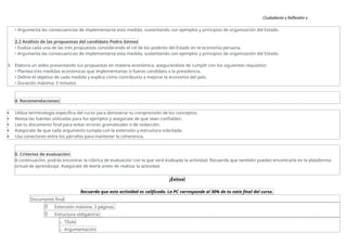 Ciudadanía y Reflexión y
Ética
• Argumenta las consecuencias de implementarse esta medida, sustentando con ejemplos y principios de organización del Estado.
2.2 Análisis de las propuestas del candidato Pedro Gómez
• Evalúa cada una de las tres propuestas considerando el rol de los poderes del Estado en la economía peruana.
• Argumenta las consecuencias de implementarse esta medida, sustentando con ejemplos y principios de organización del Estado.
3. Elabora un video presentando tus propuestas en materia económica, asegurándote de cumplir con los siguientes requisitos:
• Plantea tres medidas económicas que implementarías si fueras candidato a la presidencia.
• Define el objetivo de cada medida y explica cómo contribuiría a mejorar la economía del país.
• Duración máxima: 5 minutos
4. Recomendaciones:
 Utiliza terminología específica del curso para demostrar tu comprensión de los conceptos.
 Revisa las fuentes utilizadas para los ejemplos y asegúrate de que sean confiables.
 Lee tu documento final para evitar errores gramaticales o de redacción.
 Asegúrate de que cada argumento cumpla con la extensión y estructura solicitada.
 Usa conectores entre los párrafos para mantener la coherencia.
5. Criterios de evaluación:
A continuación, podrás encontrar la rúbrica de evaluación con la que será evaluada la actividad. Recuerda que también puedes encontrarla en la plataforma
virtual de aprendizaje. Asegúrate de leerla antes de realizar la actividad.
¡Éxitos!
Recuerda que esta actividad es calificada. La PC corresponde al 30% de tu nota final del curso.
Documento final
 Extensión máxima: 3 páginas.
 Estructura obligatoria:
o Título
o Argumentación
 