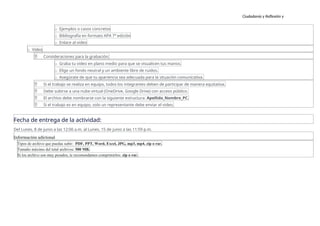 Ciudadanía y Reflexión y
Ética
o Ejemplos o casos concretos
o Bibliografía en formato APA 7ª edición
o Enlace al video
o Video
 Consideraciones para la grabación:
o Graba tu video en plano medio para que se visualicen tus manos.
o Elige un fondo neutral y un ambiente libre de ruidos.
o Asegúrate de que tu apariencia sea adecuada para la situación comunicativa.
 Si el trabajo se realiza en equipo, todos los integrantes deben de participar de manera equitativa.
 Debe subirse a una nube virtual (OneDrive, Google Drive) con acceso público.
 El archivo debe nombrarse con la siguiente estructura: Apellido_Nombre_PC.
 Si el trabajo es en equipo, solo un representante debe enviar el video.
Fecha de entrega de la actividad:
Del Lunes, 8 de junio a las 12:00 a.m. al Lunes, 15 de junio a las 11:59 p.m.
Información adicional
Tipos de archivo que puedas subir: PDF, PPT, Word, Excel, JPG, mp3, mp4, zip o rar.
Tamaño máximo del total archivos: 500 MB.
Si los archivo son muy pesados, te recomendamos comprimirlos: zip o rar.
 