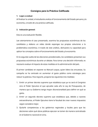 Ciudadanía y Reflexión
Ética
Consigna para la Práctica Calificada
1. Logro a evaluar:
Al finalizar la unidad, el estudiante analiza el funcionamiento del Estado peruano y la
economía, a través de una práctica calificada.
2. Indicación general:
Esta es una evaluación flexible.
Lee atentamente el caso presentado, examina las propuestas económicas de los
candidatos y elabora un video donde expongas tus propias soluciones a la
problemática económica. A través de este análisis, demuestra tu capacidad para
aplicar los conceptos sobre el funcionamiento del Estado y la economía.
En la segunda vuelta de las elecciones presidenciales, los candidatos presentan sus
propuestas económicas durante un debate. Para tomar una decisión informada, es
necesario evaluar el impacto de estas medidas en la administración del país.
El primer candidato en exponer es Manuel Loayza, quien lidera las encuestas. Su
campaña se ha centrado en aumentar el gasto público como estrategia para
reducir la pobreza. Para lograrlo, propone las siguientes tres medidas:
1. Emitir un primer decreto supremo que establezca que ya no será el Congreso
sino el Poder Ejecutivo el que apruebe cada año la Ley de Presupuesto, de
manera que su Gobierno tenga mayor discrecionalidad para definir en qué se
gasta.
2. Emitir un segundo decreto supremo que establezca que, debido a razones
extraordinarias, el Poder Ejecutivo tiene la facultad de crear nuevos impuestos
según considere mejor.
3. Quitarle competencias a los gobiernos regionales y locales para que las
decisiones sobre qué obras públicas ejecutar se tomen de manera centralizada
en el Gobierno nacional en Lima.
 