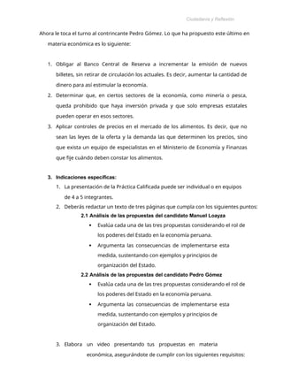 Ciudadanía y Reflexión
Ética
Ahora le toca el turno al contrincante Pedro Gómez. Lo que ha propuesto este último en
materia económica es lo siguiente:
1. Obligar al Banco Central de Reserva a incrementar la emisión de nuevos
billetes, sin retirar de circulación los actuales. Es decir, aumentar la cantidad de
dinero para así estimular la economía.
2. Determinar que, en ciertos sectores de la economía, como minería o pesca,
queda prohibido que haya inversión privada y que solo empresas estatales
pueden operar en esos sectores.
3. Aplicar controles de precios en el mercado de los alimentos. Es decir, que no
sean las leyes de la oferta y la demanda las que determinen los precios, sino
que exista un equipo de especialistas en el Ministerio de Economía y Finanzas
que fije cuándo deben constar los alimentos.
3. Indicaciones específicas:
1. La presentación de la Práctica Calificada puede ser individual o en equipos
de 4 a 5 integrantes.
2. Deberás redactar un texto de tres páginas que cumpla con los siguientes puntos:
2.1 Análisis de las propuestas del candidato Manuel Loayza
 Evalúa cada una de las tres propuestas considerando el rol de
los poderes del Estado en la economía peruana.
 Argumenta las consecuencias de implementarse esta
medida, sustentando con ejemplos y principios de
organización del Estado.
2.2 Análisis de las propuestas del candidato Pedro Gómez
 Evalúa cada una de las tres propuestas considerando el rol de
los poderes del Estado en la economía peruana.
 Argumenta las consecuencias de implementarse esta
medida, sustentando con ejemplos y principios de
organización del Estado.
3. Elabora un video presentando tus propuestas en materia
económica, asegurándote de cumplir con los siguientes requisitos:
 