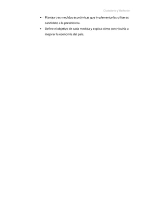 Ciudadanía y Reflexión
Ética
 Plantea tres medidas económicas que implementarías si fueras
candidato a la presidencia.
 Define el objetivo de cada medida y explica cómo contribuiría a
mejorar la economía del país.
 