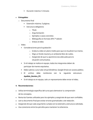 Ciudadanía y Reflexión
Ética
 Duración máxima: 5 minutos
● Entregables:
o Documento final
 Extensión máxima: 3 páginas.
 Estructura obligatoria:
o Título
o Argumentación
o Ejemplos o casos concretos
o Bibliografía en formato APA 7ª edición
o Enlace al video
o Video
 Consideraciones para la grabación:
o Graba tu video en plano medio para que se visualicen tus manos.
o Elige un fondo neutral y un ambiente libre de ruidos.
o Asegúrate de que tu apariencia sea adecuada para la
situación comunicativa.
 Si el trabajo se realiza en equipo, todos los integrantes deben de
participar de manera equitativa.
 Debe subirse a una nube virtual (OneDrive, Google Drive) con acceso público.
 El archivo debe nombrarse con la siguiente estructura:
Apellido_Nombre_PC.
 Si el trabajo es en equipo, solo un representante debe enviar el video.
4. Recomendaciones:
● Utiliza terminología específica del curso para demostrar tu comprensión
de los conceptos.
● Revisa las fuentes utilizadas para los ejemplos y asegúrate de que sean confiables.
● Lee tu documento final para evitar errores gramaticales o de redacción.
● Asegúrate de que cada argumento cumpla con la extensión y estructura solicitada.
● Usa conectores entre los párrafos para mantener la coherencia.
 
