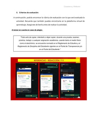 Ciudadanía y Reflexión
Ética
5. Criterios de evaluación:
A continuación, podrás encontrar la rúbrica de evaluación con la que será evaluada la
actividad. Recuerda que también puedes encontrarla en la plataforma virtual de
aprendizaje. Asegúrate de leerla antes de realizar la actividad.
A tomar en cuenta en caso de plagio:
“Todo acto de copiar, intentarlo o dejar copiar, durante una prueba, examen,
práctica, trabajo o cualquier asignación académica, usando tanto el medio físico
como el electrónico, se encuentra normado en el Reglamento de Estudios y el
Reglamento de Disciplina del Estudiante vigentes en el Portal de Transparencia y/o
en el Portal del Estudiante.”
 