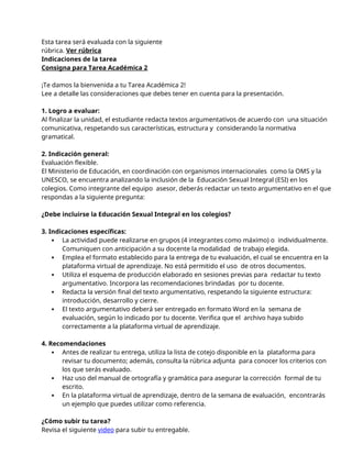 Esta tarea será evaluada con la siguiente
rúbrica. Ver rúbrica
Indicaciones de la tarea
Consigna para Tarea Académica 2
¡Te damos la bienvenida a tu Tarea Académica 2!
Lee a detalle las consideraciones que debes tener en cuenta para la presentación.
1. Logro a evaluar:
Al finalizar la unidad, el estudiante redacta textos argumentativos de acuerdo con una situación
comunicativa, respetando sus características, estructura y considerando la normativa
gramatical.
2. Indicación general:
Evaluación flexible.
El Ministerio de Educación, en coordinación con organismos internacionales como la OMS y la
UNESCO, se encuentra analizando la inclusión de la Educación Sexual Integral (ESI) en los
colegios. Como integrante del equipo asesor, deberás redactar un texto argumentativo en el que
respondas a la siguiente pregunta:
¿Debe incluirse la Educación Sexual Integral en los colegios?
3. Indicaciones específicas:
 La actividad puede realizarse en grupos (4 integrantes como máximo) o individualmente.
Comuniquen con anticipación a su docente la modalidad de trabajo elegida.
 Emplea el formato establecido para la entrega de tu evaluación, el cual se encuentra en la
plataforma virtual de aprendizaje. No está permitido el uso de otros documentos.
 Utiliza el esquema de producción elaborado en sesiones previas para redactar tu texto
argumentativo. Incorpora las recomendaciones brindadas por tu docente.
 Redacta la versión final del texto argumentativo, respetando la siguiente estructura:
introducción, desarrollo y cierre.
 El texto argumentativo deberá ser entregado en formato Word en la semana de
evaluación, según lo indicado por tu docente. Verifica que el archivo haya subido
correctamente a la plataforma virtual de aprendizaje.
4. Recomendaciones
 Antes de realizar tu entrega, utiliza la lista de cotejo disponible en la plataforma para
revisar tu documento; además, consulta la rúbrica adjunta para conocer los criterios con
los que serás evaluado.
 Haz uso del manual de ortografía y gramática para asegurar la corrección formal de tu
escrito.
 En la plataforma virtual de aprendizaje, dentro de la semana de evaluación, encontrarás
un ejemplo que puedes utilizar como referencia.
¿Cómo subir tu tarea?
Revisa el siguiente video para subir tu entregable.
 