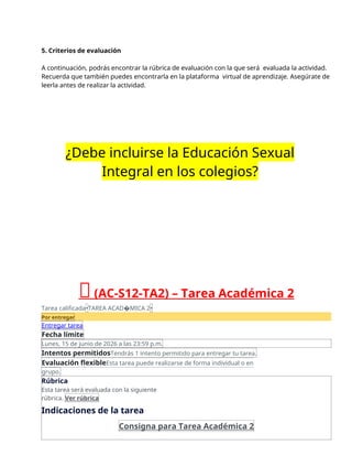 5. Criterios de evaluación
A continuación, podrás encontrar la rúbrica de evaluación con la que será evaluada la actividad.
Recuerda que también puedes encontrarla en la plataforma virtual de aprendizaje. Asegúrate de
leerla antes de realizar la actividad.
¿Debe incluirse la Educación Sexual
Integral en los colegios?
🔴(AC-S12-TA2) – Tarea Académica 2
Tarea calificada•TAREA ACAD�MICA 2•
Por entregar
Entregar tarea
Fecha límite
Lunes, 15 de junio de 2026 a las 23:59 p.m.
Intentos permitidosTendrás 1 intento permitido para entregar tu tarea.
Evaluación flexibleEsta tarea puede realizarse de forma individual o en
grupo.
Rúbrica
Esta tarea será evaluada con la siguiente
rúbrica. Ver rúbrica
Indicaciones de la tarea
Consigna para Tarea Académica 2
 