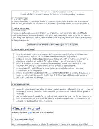 ¡Te damos la bienvenida a tu Tarea Académica 2!
Lee a detalle las consideraciones que debes tener en cuenta para la presentación.
1. Logro a evaluar:
Al finalizar la unidad, el estudiante redacta textos argumentativos de acuerdo con una situación
comunicativa, respetando sus características, estructura y considerando la normativa gramatical.
2. Indicación general:
Evaluación flexible.
El Ministerio de Educación, en coordinación con organismos internacionales como la OMS y la
UNESCO, se encuentra analizando la inclusión de la Educación Sexual Integral (ESI) en los colegios.
Como integrante del equipo asesor, deberás redactar un texto argumentativo en el que respondas a
la siguiente pregunta:
¿Debe incluirse la Educación Sexual Integral en los colegios?
3. Indicaciones específicas:
 La actividad puede realizarse en grupos (4 integrantes como máximo) o individualmente.
Comuniquen con anticipación a su docente la modalidad de trabajo elegida.
 Emplea el formato establecido para la entrega de tu evaluación, el cual se encuentra en la
plataforma virtual de aprendizaje. No está permitido el uso de otros documentos.
 Utiliza el esquema de producción elaborado en sesiones previas para redactar tu texto
argumentativo. Incorpora las recomendaciones brindadas por tu docente.
 Redacta la versión final del texto argumentativo, respetando la siguiente estructura:
introducción, desarrollo y cierre.
 El texto argumentativo deberá ser entregado en formato Word en la semana de evaluación,
según lo indicado por tu docente. Verifica que el archivo haya subido correctamente a la
plataforma virtual de aprendizaje.
4. Recomendaciones
 Antes de realizar tu entrega, utiliza la lista de cotejo disponible en la plataforma para revisar tu
documento; además, consulta la rúbrica adjunta para conocer los criterios con los que serás
evaluado.
 Haz uso del manual de ortografía y gramática para asegurar la corrección formal de tu escrito.
 En la plataforma virtual de aprendizaje, dentro de la semana de evaluación, encontrarás un
ejemplo que puedes utilizar como referencia.
¿Cómo subir tu tarea?
Revisa el siguiente video para subir tu entregable.
5. Criterios de evaluación
A continuación, podrás encontrar la rúbrica de evaluación con la que será evaluada la actividad.
 