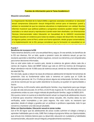 Fuentes de información para la Tarea Académica 2
Situación comunicativa
Fuente 1
Beneficios de incorporar la ESI
Todos tenemos derecho a vivir una sexualidad libre y segura. En ese sentido, los beneficios de
la ESI son diversos. Por un lado, ayuda a prevenir casos de violencia sexual, ya que los
escolares aprenden a identificar señales negativas, conocen sus derechos y son empoderados
para tomar decisiones informadas.
Esto es vital sobre todo en nuestro país, donde la violencia de género afecta cada día a
cientos de mujeres. Datos del MIMP indican que solo en 2019 los Centros de Emergencia
Mujer atendieron más de 16 000 casos de violencia sexual, siendo las más afectadas menores
de edad (68.7%).
Por otro lado, ayuda a reducir las tasas de embarazo adolescente brindando herramientas de
prevención. Esto es fundamental sobre todo si tenemos en cuenta que el 12,6% de
adolescentes peruanas de 15 a 19 años ya estuvo alguna vez embarazada. De hecho, esta es
una de las razones por las que suelen abandonar la escuela y se quedan sin oportunidades a
futuro.
De igual forma, la ESI enseña sobre planificación familiar, muy importante para que tengan
un plan de vida estructurado. En el Perú, el 23,9 % de mujeres de 15 a 49 años del área rural
actualmente unidas no usan ningún método de planificación familiar, según la ENDES 2019.
Otro punto a tener en cuenta es la desinformación actual. La mayoría de adolescentes recurre
a Internet para encontrar información sobre temas sexuales. Ahí, muchos datos no son
verificados, están incompletos y son poco seguros. Por esta razón, es necesario que
aprendan, desde el colegio y guiados por un profesor o profesora capacitada, todo lo que
concierne a mantener una vida sexual saludable.
Niñas con Oportunidades: Educación sexual en zonas rurales
Con el fin de lograr que las adolescentes de zonas rurales culminen el colegio a tiempo y
aprendan habilidades para la vida, CARE Perú trabaja el programa Niñas con Oportunidades,
que articula tres módulos básicos para su desarrollo: educación en ciudadanía y habilidades
socioemocionales, educación sexual integral y empoderamiento económico.
La Organización Mundial de la Salud (OMS) y agencias asociadas consideran la educación
sexual comprensiva (Educación Sexual Integral-ESI) central para el bienestar juvenil y
señalan la necesidad de que los sistemas educativos la implementen con calidad. Muchos
informes muestran que políticas públicas y programas escolares pueden reducir riesgos
asociados a la salud sexual y reproductiva cuando están bien diseñados. Las Orientaciones
Técnicas Internacionales sobre Educación en Sexualidad de la UNESCO recomiendan
enfoques basados en evidencia para todas las edades y etapas del desarrollo. No obstante,
en algunos países, como el Perú, existe una fuerte oposición, desde grupos conservadores,
a la implementación de la ESI, porque consideran que la formación en sexualidad es un
tema que concierne exclusivamente a los padres de familia y el entorno familiar. En ese
 