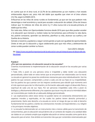en cuenta que en el área rural, el 22,7% de las adolescentes ya son madres o han estado
embarazadas alguna vez, poco más del doble que aquellas que viven en el área urbana
(10,1%), según la ENDES 2019.
Enfocarnos en las niñas de zonas rurales es fundamental, ya que son las que padecen más
desventajas a nivel económico y social para acceder a educación de calidad. Cifras de Unesco
indican que 16 millones de niñas de entre 6 y 11 años nunca irán a la escuela primaria, el
doble que los niños.
Por todo esto, Niñas con Oportunidades funciona desde 2016 para que ellas puedan acceder
a la educación que merecen y reciben todas las herramientas para enfrentar la vida diaria.
Así, podrán conocerse, aprender sus derechos, planificar su vida, alcanzar sus sueños y ser
Dueñas de su Historia.
Súmate a nosotros y ayúdanos a seguir construyendo un país con igualdad de oportunidades.
Únete al reto por la educación y sigue colaborando para que más niñas y adolescentes de
zonas rurales puedan cambiar su futuro.
Care (2021). Editado
de: https://care.org.pe/la-importancia-de-la-educacion-sexual-integral-para-el-desarrollo-de-
las-ninas/
Fuente 2
¿Por qué nos oponemos a la educación sexual en las escuelas?
Creemos inconveniente la implementación de la educación sexual en las escuelas por varias
razones:
1- Todo niño o joven es una persona única e irrepetible y debe recibir una educación
personalizada, sobre todo en estos temas que se encuentran tan relacionados con la moral.
La escuela en general no posee las condiciones necesarias para esta individualización. Son los
padres los que conocen, comprenden y aman a cada uno de sus hijos en su irrepetibilidad.
Son los padres los que cuentan con las mejores condiciones para decidir qué momento será
el más oportuno para dar la información y la formación adecuada según el desarrollo físico y
espiritual de cada uno de sus hijos. Por ser personas irrepetibles cada niño o joven es
biológica y afectivamente diferente y los aspectos que tocan muy de cerca la intimidad deben
ser transmitidos por medio de un adecuado diálogo personalizado.
2- Las explicaciones sobre estos temas no pueden darse sin conectarlas directamente con
aspectos morales y espirituales, en los cuales los padres tienen derecho primordial y
preeminente. Darle este derecho a la escuela es correr el riesgo de que se viole el derecho
fundamental de los padres a darles las orientaciones morales correspondientes a su religión
o los principios morales objetivos.
3- La escuela ha demostrado ser un instrumento más o menos válido para la transmisión de
conocimientos, pero la educación sexual dentro de un contexto de respeto a la castidad debe
ser dadas en un contexto amplio que englobe educación en temas sexuales como parte de la
educación para el amor. Este ámbito se transmite más que por contenidos sistematizados por
 