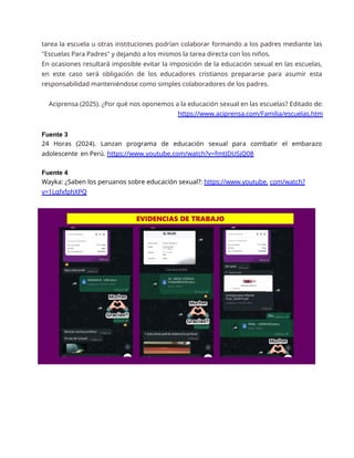 tarea la escuela u otras instituciones podrían colaborar formando a los padres mediante las
"Escuelas Para Padres" y dejando a los mismos la tarea directa con los niños.
En ocasiones resultará imposible evitar la imposición de la educación sexual en las escuelas,
en este caso será obligación de los educadores cristianos prepararse para asumir esta
responsabilidad manteniéndose como simples colaboradores de los padres.
Aciprensa (2025). ¿Por qué nos oponemos a la educación sexual en las escuelas? Editado de:
https://www.aciprensa.com/Familia/escuelas.htm
Fuente 3
24 Horas (2024). Lanzan programa de educación sexual para combatir el embarazo
adolescente en Perú. https://www.youtube.com/watch?v=fmtJDUSjQ08
Fuente 4
Wayka: ¿Saben los peruanos sobre educación sexual?: https://www.youtube. com/watch?
v=1LgfxfphXPQ
 