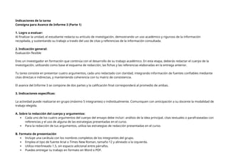 Indicaciones de la tarea
Consigna para Avance de Informe 3 (Parte 1)
1. Logro a evaluar:
Al finalizar la unidad, el estudiante redacta su artículo de investigación, demostrando un uso académico y riguroso de la información
recopilada, y sustentando su trabajo a través del uso de citas y referencias de la información consultada.
2. Indicación general:
Evaluación flexible
Eres un investigador en formación que continúa con el desarrollo de su trabajo académico. En esta etapa, deberás redactar el cuerpo de la
investigación, utilizando como base el esquema de redacción, las fichas y las referencias elaboradas en la entrega anterior.
Tu tarea consiste en presentar cuatro argumentos, cada uno redactado con claridad, integrando información de fuentes confiables mediante
citas directas e indirectas, y manteniendo coherencia con tu matriz de consistencia.
El avance del Informe 3 se compone de dos partes y la calificación final corresponderá al promedio de ambas.
3. Indicaciones específicas:
La actividad puede realizarse en grupo (máximo 5 integrantes) o individualmente. Comuniquen con anticipación a su docente la modalidad de
trabajo elegida.
A. Sobre la redacción del cuerpo y argumentos:
 Cada uno de los cuatro argumentos del cuerpo del ensayo debe incluir: análisis de la idea principal, citas textuales o parafraseadas con
referencias y el uso de alguna de las estrategias presentadas en el curso.
 Para la redacción de tus argumentos, utiliza las estrategias de redacción presentadas en el curso.
B. Formato de presentación
 Incluye una carátula con los nombres completos de los integrantes del grupo.
 Emplea el tipo de fuente Arial o Times New Roman, tamaño 12 y alineado a la izquierda.
 Utiliza interlineado 1.5, sin espacio adicional entre párrafos.
 Puedes entregar tu trabajo en formato en Word o PDF.
 