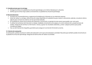 C. Consideraciones para la entrega:
 Entrega el archivo en la plataforma virtual de aprendizaje y en la fecha indicada por tu docente.
 Verifica que el archivo haya subido correctamente a la plataforma virtual de aprendizaje.
4. Recomendaciones
 Incorpora las recomendaciones y sugerencias brindadas por el docente en tus anteriores avances.
 Antes de realizar tu entrega, utiliza la lista de cotejo disponible en la plataforma para revisar tu documento; además, consulta la rúbrica
adjunta para conocer los criterios con los que serás evaluado.
 En la plataforma, dentro de la semana de evaluación, encontrarás un ejemplo de este avance que puedes usar como guía.
 Si utilizas herramientas de IA durante tu trabajo, empléalas únicamente como apoyo y no como sustituto de tu propio proceso de
análisis. Asegúrate de verificar la información, revisar y ajustar los resultados obtenidos, y evitar cualquier práctica que pueda
considerarse plagio.
 Haz uso del manual de ortografía y gramática para asegurar la corrección formal de tu escrito.
5. Criterios de evaluación
A continuación, podrás encontrar la rúbrica de evaluación con la que será evaluada la actividad. Recuerda que también puedes encontrarla en
la plataforma virtual de aprendizaje. Asegúrate de leerla antes de realizar la actividad.
 