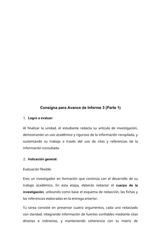 Consigna para Avance de Informe 3 (Parte 1)
1. Logro a evaluar:
Al finalizar la unidad, el estudiante redacta su artículo de investigación,
demostrando un uso académico y riguroso de la información recopilada, y
sustentando su trabajo a través del uso de citas y referencias de la
información consultada.
2. Indicación general:
Evaluación flexible.
Eres un investigador en formación que continúa con el desarrollo de su
trabajo académico. En esta etapa, deberás redactar el cuerpo de la
investigación, utilizando como base el esquema de redacción, las fichas y
las referencias elaboradas en la entrega anterior.
Tu tarea consiste en presentar cuatro argumentos, cada uno redactado
con claridad, integrando información de fuentes confiables mediante citas
directas e indirectas, y manteniendo coherencia con tu matriz de
 