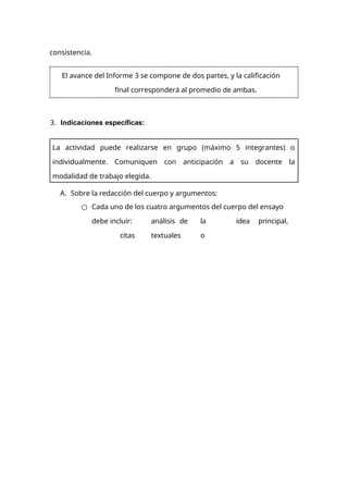 consistencia.
3. Indicaciones específicas:
A. Sobre la redacción del cuerpo y argumentos:
○ Cada uno de los cuatro argumentos del cuerpo del ensayo
debe incluir: análisis de la idea principal,
citas textuales o
El avance del Informe 3 se compone de dos partes, y la calificación
final corresponderá al promedio de ambas.
La actividad puede realizarse en grupo (máximo 5 integrantes) o
individualmente. Comuniquen con anticipación a su docente la
modalidad de trabajo elegida.
 