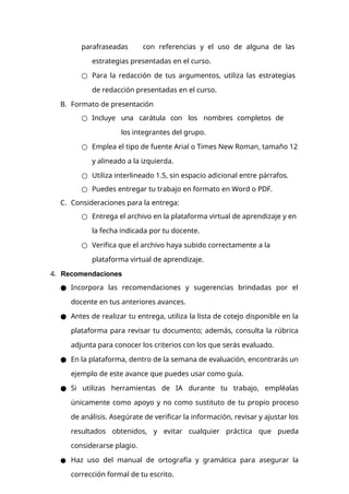 parafraseadas con referencias y el uso de alguna de las
estrategias presentadas en el curso.
○ Para la redacción de tus argumentos, utiliza las estrategias
de redacción presentadas en el curso.
B. Formato de presentación
○ Incluye una carátula con los nombres completos de
los integrantes del grupo.
○ Emplea el tipo de fuente Arial o Times New Roman, tamaño 12
y alineado a la izquierda.
○ Utiliza interlineado 1.5, sin espacio adicional entre párrafos.
○ Puedes entregar tu trabajo en formato en Word o PDF.
C. Consideraciones para la entrega:
○ Entrega el archivo en la plataforma virtual de aprendizaje y en
la fecha indicada por tu docente.
○ Verifica que el archivo haya subido correctamente a la
plataforma virtual de aprendizaje.
4. Recomendaciones
● Incorpora las recomendaciones y sugerencias brindadas por el
docente en tus anteriores avances.
● Antes de realizar tu entrega, utiliza la lista de cotejo disponible en la
plataforma para revisar tu documento; además, consulta la rúbrica
adjunta para conocer los criterios con los que serás evaluado.
● En la plataforma, dentro de la semana de evaluación, encontrarás un
ejemplo de este avance que puedes usar como guía.
● Si utilizas herramientas de IA durante tu trabajo, empléalas
únicamente como apoyo y no como sustituto de tu propio proceso
de análisis. Asegúrate de verificar la información, revisar y ajustar los
resultados obtenidos, y evitar cualquier práctica que pueda
considerarse plagio.
● Haz uso del manual de ortografía y gramática para asegurar la
corrección formal de tu escrito.
 