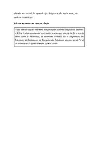 plataforma virtual de aprendizaje. Asegúrate de leerla antes de
realizar la actividad.
A tomar en cuenta en caso de plagio:
“Todo acto de copiar, intentarlo o dejar copiar, durante una prueba, examen,
práctica, trabajo o cualquier asignación académica, usando tanto el medio
físico como el electrónico, se encuentra normado en el Reglamento de
Estudios y el Reglamento de Disciplina del Estudiante vigentes en el Portal
de Transparencia y/o en el Portal del Estudiante”
 