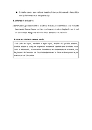 ● Revisa las pautas para elaborar tu video. Estas también estarán disponibles
en la plataforma virtual de aprendizaje.
5. Criterios de evaluación
A continuación, podrás encontrar la rúbrica de evaluación con la que será evaluada
la actividad. Recuerda que también puedes encontrarla en la plataforma virtual
de aprendizaje. Asegúrate de leerla antes de realizar la actividad.
A tomar en cuenta en caso de plagio:
“Todo acto de copiar, intentarlo o dejar copiar, durante una prueba, examen,
práctica, trabajo o cualquier asignación académica, usando tanto el medio físico
como el electrónico, se encuentra normado en el Reglamento de Estudios y el
Reglamento de Disciplina del Estudiante vigentes en el Portal de Transparencia y/o
en el Portal del Estudiante”
 