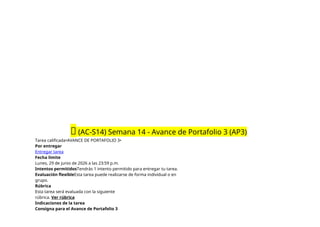 🔴 (AC-S14) Semana 14 - Avance de Portafolio 3 (AP3)
Tarea calificada•AVANCE DE PORTAFOLIO 3•
Por entregar
Entregar tarea
Fecha límite
Lunes, 29 de junio de 2026 a las 23:59 p.m.
Intentos permitidosTendrás 1 intento permitido para entregar tu tarea.
Evaluación flexibleEsta tarea puede realizarse de forma individual o en
grupo.
Rúbrica
Esta tarea será evaluada con la siguiente
rúbrica. Ver rúbrica
Indicaciones de la tarea
Consigna para el Avance de Portafolio 3
 