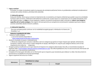 1. Logro a evaluar:
Al finalizar la unidad, el estudiante explica la propuesta de actividad ecoeficiente frente a la problemática ambiental considerando el
contexto del cambio climático y del desarrollo sostenible.
3. Indicación general:
Evaluación flexible. Ahora que ya conoces la importancia de un ecosistema y el impacto ambiental que pueden causar las actividades
humanas sobre el mismo, el Ministerio del Ambiente te solicita dar un paso más en tu compromiso con el cuidado del planeta. Para
ello, deberás grabar un video en el que expliques y realices una práctica ecoeficiente viable, enfocada en reducir una categoría
específica de tu huella ecológica. Este registro formará parte de una campaña de concientización ciudadana que busca inspirar
acciones sostenibles desde el entorno cotidiano.
4. Indicación Específica
Para esta actividad podrás continuar con la modalidad escogida (grupal o individual) en el Avance de
Portafolio 1 y 2.
Antes de la grabación del video:
 Calcula tu huella ecológica
Usa la herramienta disponible en:
○
https://www.footprintcalculator.org/home/es
 Analiza tu resultado en grupo o individualmente
Revisa las categorías por consumo e identifica cuál es la categoría que genera el mayor impacto (por ejemplo: alimentación,
○
transporte, residuos, entre otros). Si estás trabajando en equipo, identifiquen en conjunto qué categoría destaca como la más
impactante entre todos los integrantes.
 Escoge la práctica ecoeficiente con la que reducirás el impacto en la categoría seleccionada. Para ello, se recomienda visualizar el
siguiente video “Lima Ecológica: Buenas prácticas ambientales en casa” de la Municipalidad de Lima. En este encontrarás información útil
para elegir una o más prácticas ecoeficientes.
 Completa el formato guion del vídeo con la información que se requiere y que necesitarás para elaborar tu vídeo. Este documento lo
encontrarás en la plataforma virtual de aprendizaje.
 Sigue la siguiente estructura en el video:
Estructura
Modalidad de trabajo
Individual Grupal
 