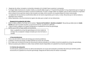  Asegúrate de utilizar conceptos y contenidos revisados en la Unidad 3 para sustentar tu propuesta
 Tu imagen debe mostrarse en un plano medio y su tamaño debe ocupar un 1/3 parte de la pantalla. Es muy importante que tu imagen se
vea completa al momento de realizar la práctica ecoeficiente. El audio e imagen deben ser legibles; pues la rúbrica evaluará tu expresión
oral y corporal. No se permite mostrar solo el audio en el vídeo, de lo contrario no se podrá evaluar el criterio mencionado.
 La explicación de las prácticas ecoeficientes debe ser de manera espontánea; por lo tanto, no leas. Recuerda que la rúbrica evalúa tu
expresión oral y corporal.
 Utiliza Clipchamp u otra herramienta de registro de video para cumplir con las indicaciones.
Después de la grabación del video:
 Edita tu video y súbelo a YouTube con el nombre: “Avance de Portafolio 3 _Nombre completo”. Recuerda que debe estar en modo
Oculto para que se pueda visualizar, ya que de otra forma, no podrá ser calificado.
 Copia el enlace y pégalo en el espacio designado en la plataforma virtual de aprendizaje.
 Verifica que el link se haya subido correctamente.
Nota: La plataforma virtual de aprendizaje es el único medio de
entrega. No se aceptarán trabajos enviados por otros formatos o
canales.
4. Recomendaciones
 Toma nota de la fecha máxima de entrega para evitarte problemas.
 Cualquier consulta que tengas, la debes plantear en el Foro de consultas.
 En tu video, pon en práctica los tips de comunicación efectiva ubicados en el módulo inicial de la plataforma virtual de aprendizaje.
 Revisa las pautas para elaborar tu video. Estas también estarán disponibles en la plataforma virtual de aprendizaje.
5. Criterios de evaluación
A continuación, podrás encontrar la rúbrica de evaluación con la que será evaluada la actividad. Recuerda que también puedes
encontrarla en la plataforma virtual de aprendizaje. Asegúrate de leerla antes de realizar la actividad.
 