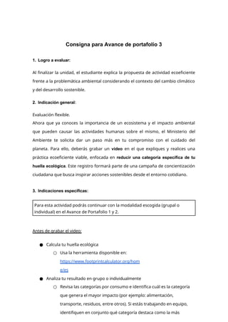 Consigna para Avance de portafolio 3
1. Logro a evaluar:
Al finalizar la unidad, el estudiante explica la propuesta de actividad ecoeficiente
frente a la problemática ambiental considerando el contexto del cambio climático
y del desarrollo sostenible.
2. Indicación general:
Evaluación flexible.
Ahora que ya conoces la importancia de un ecosistema y el impacto ambiental
que pueden causar las actividades humanas sobre el mismo, el Ministerio del
Ambiente te solicita dar un paso más en tu compromiso con el cuidado del
planeta. Para ello, deberás grabar un video en el que expliques y realices una
práctica ecoeficiente viable, enfocada en reducir una categoría específica de tu
huella ecológica. Este registro formará parte de una campaña de concientización
ciudadana que busca inspirar acciones sostenibles desde el entorno cotidiano.
3. Indicaciones específicas:
Antes de grabar el video:
● Calcula tu huella ecológica
○ Usa la herramienta disponible en:
https://www.footprintcalculator.org/hom
e/es
● Analiza tu resultado en grupo o individualmente
○ Revisa las categorías por consumo e identifica cuál es la categoría
que genera el mayor impacto (por ejemplo: alimentación,
transporte, residuos, entre otros). Si estás trabajando en equipo,
identifiquen en conjunto qué categoría destaca como la más
Para esta actividad podrás continuar con la modalidad escogida (grupal o
individual) en el Avance de Portafolio 1 y 2.
 