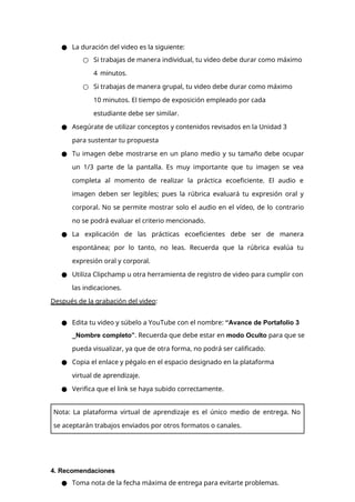 ● La duración del video es la siguiente:
○ Si trabajas de manera individual, tu video debe durar como máximo
4 minutos.
○ Si trabajas de manera grupal, tu video debe durar como máximo
10 minutos. El tiempo de exposición empleado por cada
estudiante debe ser similar.
● Asegúrate de utilizar conceptos y contenidos revisados en la Unidad 3
para sustentar tu propuesta
● Tu imagen debe mostrarse en un plano medio y su tamaño debe ocupar
un 1/3 parte de la pantalla. Es muy importante que tu imagen se vea
completa al momento de realizar la práctica ecoeficiente. El audio e
imagen deben ser legibles; pues la rúbrica evaluará tu expresión oral y
corporal. No se permite mostrar solo el audio en el vídeo, de lo contrario
no se podrá evaluar el criterio mencionado.
● La explicación de las prácticas ecoeficientes debe ser de manera
espontánea; por lo tanto, no leas. Recuerda que la rúbrica evalúa tu
expresión oral y corporal.
● Utiliza Clipchamp u otra herramienta de registro de video para cumplir con
las indicaciones.
Después de la grabación del video:
● Edita tu video y súbelo a YouTube con el nombre: “Avance de Portafolio 3
_Nombre completo”. Recuerda que debe estar en modo Oculto para que se
pueda visualizar, ya que de otra forma, no podrá ser calificado.
● Copia el enlace y pégalo en el espacio designado en la plataforma
virtual de aprendizaje.
● Verifica que el link se haya subido correctamente.
4. Recomendaciones
● Toma nota de la fecha máxima de entrega para evitarte problemas.
Nota: La plataforma virtual de aprendizaje es el único medio de entrega. No
se aceptarán trabajos enviados por otros formatos o canales.
 
