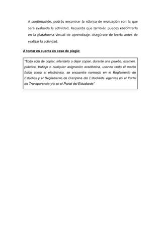 A continuación, podrás encontrar la rúbrica de evaluación con la que
será evaluada la actividad. Recuerda que también puedes encontrarla
en la plataforma virtual de aprendizaje. Asegúrate de leerla antes de
realizar la actividad.
A tomar en cuenta en caso de plagio:
“Todo acto de copiar, intentarlo o dejar copiar, durante una prueba, examen,
práctica, trabajo o cualquier asignación académica, usando tanto el medio
físico como el electrónico, se encuentra normado en el Reglamento de
Estudios y el Reglamento de Disciplina del Estudiante vigentes en el Portal
de Transparencia y/o en el Portal del Estudiante”
 
