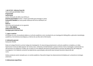 🔴 (AC-S17-IF) - Informe Final (IF)
Tarea calificada•INFORME FINAL•
Programado
Fecha límite
Lunes, 20 de julio de 2026 a las 23:59 p.m.
Intentos permitidosTendrás 1 intento permitido para entregar tu tarea.
Evaluación flexibleEsta tarea puede realizarse de forma individual o en
grupo.
Rúbrica
Esta tarea será evaluada con la siguiente
rúbrica. Ver rúbrica
Indicaciones de la tarea
Consigna para Informe Final
1. Logro a evaluar:
Al finalizar el curso, el estudiante elabora un artículo académico como resultado de una investigación bibliográfica, aplicando metodología
académica, herramientas tecnológicas y criterios de uso ético de la información.
2. Indicación general:
Evaluación flexible
Estás en la etapa final de tu primer trabajo de investigación. En esta entrega presentarás tu artículo académico completo y un video
testimonial. El artículo debe exponer de manera clara, coherente y fundamentada tu postura frente al tema investigado, sustentando tus
afirmaciones con evidencia. El video, por su parte, es una reflexión personal (o grupal) sobre tu proceso de elaboración del trabajo de
investigación. En él deberás comentar las experiencias, aprendizajes y decisiones que tomaste durante el desarrollo del
curso.
Ambos productos serán revisados por un comité académico. Recuerda integrar las observaciones brindadas por tu docente en entregas
anteriores.
3. Indicaciones específicas:
 