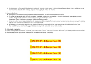  Graba el video en formato MP4, súbelo a tu cuenta de YouTube (modo oculto o público) y asegúrate de que el enlace esté activo por al
menos un mes después de la entrega. Copia el enlace y pégalo al final del informe
4. Recomendaciones
 Incorpora las recomendaciones y sugerencias brindadas por el docente en tus anteriores avances.
 Si utilizas herramientas de IA durante tu trabajo, empléalas únicamente como apoyo y no como sustituto de tu propio proceso de
análisis. Asegúrate de verificar la información, revisar y ajustar los resultados
obtenidos, y evitar cualquier práctica que pueda considerarse plagio.
 Antes de realizar tu entrega, utiliza la lista de cotejo disponible en la plataforma para revisar tu documento; además, consulta la rúbrica
adjunta para conocer los criterios con los que serás evaluado.
 En la plataforma, dentro de la semana de evaluación, encontrarás un ejemplo de video testimonial que puedes usar como guía.
 Haz uso del manual de ortografía y gramática para asegurar la corrección formal de tu escrito.
5. Criterios de evaluación
A continuación, podrás encontrar la rúbrica de evaluación con la que será evaluada la actividad. Recuerda que también puedes encontrarla en
la plataforma virtual de aprendizaje. Asegúrate de leerla antes de realizar la actividad.
🔴 (AC-S17-IF) - Informe Final (IF)
🔴 (AC-S17-IF) - Informe Final (IF)
🔴 (AC-S17-IF) - Informe Final (IF)
🔴 (AC-S17-IF) - Informe Final (IF)
 