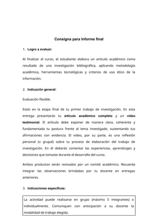 Consigna para Informe final
1. Logro a evaluar:
Al finalizar el curso, el estudiante elabora un artículo académico como
resultado de una investigación bibliográfica, aplicando metodología
académica, herramientas tecnológicas y criterios de uso ético de la
información.
2. Indicación general:
Evaluación flexible.
Estás en la etapa final de tu primer trabajo de investigación. En esta
entrega presentarás tu artículo académico completo y un video
testimonial. El artículo debe exponer de manera clara, coherente y
fundamentada tu postura frente al tema investigado, sustentando tus
afirmaciones con evidencia. El video, por su parte, es una reflexión
personal (o grupal) sobre tu proceso de elaboración del trabajo de
investigación. En él deberás comentar las experiencias, aprendizajes y
decisiones que tomaste durante el desarrollo del curso.
Ambos productos serán revisados por un comité académico. Recuerda
integrar las observaciones brindadas por tu docente en entregas
anteriores.
3. Indicaciones específicas:
La actividad puede realizarse en grupo (máximo 5 integrantes) o
individualmente. Comuniquen con anticipación a su docente la
modalidad de trabajo elegida.
 