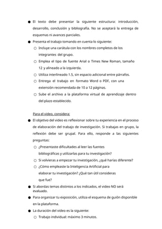 ● El texto debe presentar la siguiente estructura: introducción,
desarrollo, conclusión y bibliografía. No se aceptará la entrega de
esquemas ni avances parciales.
● Presenta el trabajo tomando en cuenta lo siguiente:
○ Incluye una carátula con los nombres completos de los
integrantes del grupo.
○ Emplea el tipo de fuente Arial o Times New Roman, tamaño
12 y alineado a la izquierda.
○ Utiliza interlineado 1.5, sin espacio adicional entre párrafos.
○ Entrega el trabajo en formato Word o PDF, con una
extensión recomendada de 10 a 12 páginas.
○ Sube el archivo a la plataforma virtual de aprendizaje dentro
del plazo establecido.
Para el video, considera:
● El objetivo del video es reflexionar sobre tu experiencia en el proceso
de elaboración del trabajo de investigación. Si trabajas en grupo, la
reflexión debe ser grupal. Para ello, responde a las siguientes
preguntas:
○ ¿Presentaste dificultades al leer las fuentes
bibliográficas y utilizarlas para tu investigación?
○ Si volvieras a empezar tu investigación, ¿qué harías diferente?
○ ¿Cómo empleaste la Inteligencia Artificial para
elaborar tu investigación? ¿Qué tan útil consideras
que fue?
● Si abordas temas distintos a los indicados, el video NO será
evaluado.
● Para organizar tu exposición, utiliza el esquema de guión disponible
en la plataforma.
● La duración del video es la siguiente:
○ Trabajo individual: máximo 3 minutos.
 