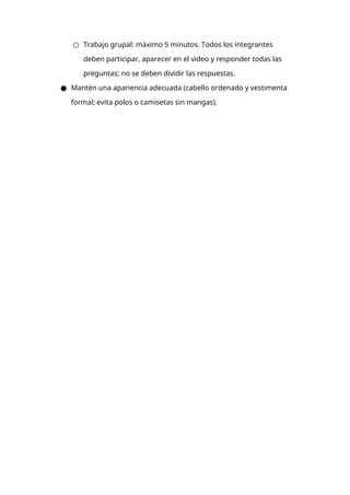 ○ Trabajo grupal: máximo 5 minutos. Todos los integrantes
deben participar, aparecer en el video y responder todas las
preguntas; no se deben dividir las respuestas.
● Mantén una apariencia adecuada (cabello ordenado y vestimenta
formal; evita polos o camisetas sin mangas).
 