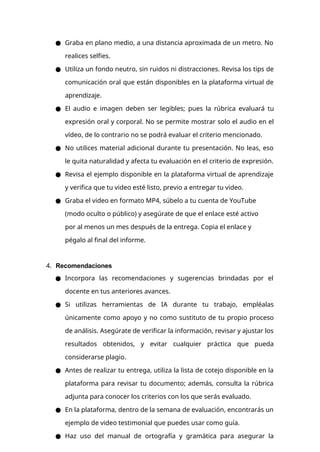 ● Graba en plano medio, a una distancia aproximada de un metro. No
realices selfies.
● Utiliza un fondo neutro, sin ruidos ni distracciones. Revisa los tips de
comunicación oral que están disponibles en la plataforma virtual de
aprendizaje.
● El audio e imagen deben ser legibles; pues la rúbrica evaluará tu
expresión oral y corporal. No se permite mostrar solo el audio en el
vídeo, de lo contrario no se podrá evaluar el criterio mencionado.
● No utilices material adicional durante tu presentación. No leas, eso
le quita naturalidad y afecta tu evaluación en el criterio de expresión.
● Revisa el ejemplo disponible en la plataforma virtual de aprendizaje
y verifica que tu video esté listo, previo a entregar tu video.
● Graba el video en formato MP4, súbelo a tu cuenta de YouTube
(modo oculto o público) y asegúrate de que el enlace esté activo
por al menos un mes después de la entrega. Copia el enlace y
pégalo al final del informe.
4. Recomendaciones
● Incorpora las recomendaciones y sugerencias brindadas por el
docente en tus anteriores avances.
● Si utilizas herramientas de IA durante tu trabajo, empléalas
únicamente como apoyo y no como sustituto de tu propio proceso
de análisis. Asegúrate de verificar la información, revisar y ajustar los
resultados obtenidos, y evitar cualquier práctica que pueda
considerarse plagio.
● Antes de realizar tu entrega, utiliza la lista de cotejo disponible en la
plataforma para revisar tu documento; además, consulta la rúbrica
adjunta para conocer los criterios con los que serás evaluado.
● En la plataforma, dentro de la semana de evaluación, encontrarás un
ejemplo de video testimonial que puedes usar como guía.
● Haz uso del manual de ortografía y gramática para asegurar la
 