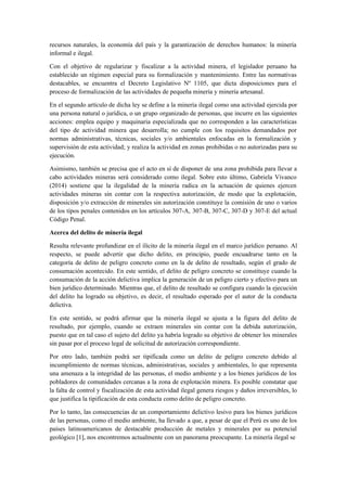 recursos naturales, la economía del país y la garantización de derechos humanos: la minería
informal e ilegal.
Con el objetivo de regularizar y fiscalizar a la actividad minera, el legislador peruano ha
establecido un régimen especial para su formalización y mantenimiento. Entre las normativas
destacables, se encuentra el Decreto Legislativo Nº 1105, que dicta disposiciones para el
proceso de formalización de las actividades de pequeña minería y minería artesanal.
En el segundo artículo de dicha ley se define a la minería ilegal como una actividad ejercida por
una persona natural o jurídica, o un grupo organizado de personas, que incurre en las siguientes
acciones: emplea equipo y maquinaria especializada que no corresponden a las características
del tipo de actividad minera que desarrolla; no cumple con los requisitos demandados por
normas administrativas, técnicas, sociales y/o ambientales enfocadas en la formalización y
supervisión de esta actividad; y realiza la actividad en zonas prohibidas o no autorizadas para su
ejecución.
Asimismo, también se precisa que el acto en sí de disponer de una zona prohibida para llevar a
cabo actividades mineras será considerado como ilegal. Sobre esto último, Gabriela Vivanco
(2014) sostiene que la ilegalidad de la minería radica en la actuación de quienes ejercen
actividades mineras sin contar con la respectiva autorización, de modo que la explotación,
disposición y/o extracción de minerales sin autorización constituye la comisión de uno o varios
de los tipos penales contenidos en los artículos 307-A, 307-B, 307-C, 307-D y 307-E del actual
Código Penal.
Acerca del delito de minería ilegal
Resulta relevante profundizar en el ilícito de la minería ilegal en el marco jurídico peruano. Al
respecto, se puede advertir que dicho delito, en principio, puede encuadrarse tanto en la
categoría de delito de peligro concreto como en la de delito de resultado, según el grado de
consumación acontecido. En este sentido, el delito de peligro concreto se constituye cuando la
consumación de la acción delictiva implica la generación de un peligro cierto y efectivo para un
bien jurídico determinado. Mientras que, el delito de resultado se configura cuando la ejecución
del delito ha logrado su objetivo, es decir, el resultado esperado por el autor de la conducta
delictiva.
En este sentido, se podrá afirmar que la minería ilegal se ajusta a la figura del delito de
resultado, por ejemplo, cuando se extraen minerales sin contar con la debida autorización,
puesto que en tal caso el sujeto del delito ya habría logrado su objetivo de obtener los minerales
sin pasar por el proceso legal de solicitud de autorización correspondiente.
Por otro lado, también podrá ser tipificada como un delito de peligro concreto debido al
incumplimiento de normas técnicas, administrativas, sociales y ambientales, lo que representa
una amenaza a la integridad de las personas, el medio ambiente y a los bienes jurídicos de los
pobladores de comunidades cercanas a la zona de explotación minera. Es posible constatar que
la falta de control y fiscalización de esta actividad ilegal genera riesgos y daños irreversibles, lo
que justifica la tipificación de esta conducta como delito de peligro concreto.
Por lo tanto, las consecuencias de un comportamiento delictivo lesivo para los bienes jurídicos
de las personas, como el medio ambiente, ha llevado a que, a pesar de que el Perú es uno de los
países latinoamericanos de destacable producción de metales y minerales por su potencial
geológico [1], nos encontremos actualmente con un panorama preocupante. La minería ilegal se
 