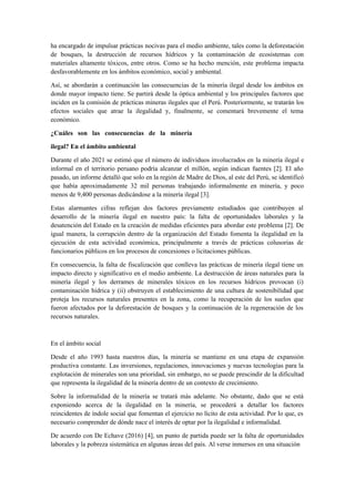 ha encargado de impulsar prácticas nocivas para el medio ambiente, tales como la deforestación
de bosques, la destrucción de recursos hídricos y la contaminación de ecosistemas con
materiales altamente tóxicos, entre otros. Como se ha hecho mención, este problema impacta
desfavorablemente en los ámbitos económico, social y ambiental.
Así, se abordarán a continuación las consecuencias de la minería ilegal desde los ámbitos en
donde mayor impacto tiene. Se partirá desde la óptica ambiental y los principales factores que
inciden en la comisión de prácticas mineras ilegales que el Perú. Posteriormente, se tratarán los
efectos sociales que atrae la ilegalidad y, finalmente, se comentará brevemente el tema
económico.
¿Cuáles son las consecuencias de la minería
ilegal? En el ámbito ambiental
Durante el año 2021 se estimó que el número de individuos involucrados en la minería ilegal e
informal en el territorio peruano podría alcanzar el millón, según indican fuentes [2]. El año
pasado, un informe detalló que solo en la región de Madre de Dios, al este del Perú, se identificó
que había aproximadamente 32 mil personas trabajando informalmente en minería, y poco
menos de 9,400 personas dedicándose a la minería ilegal [3].
Estas alarmantes cifras reflejan dos factores previamente estudiados que contribuyen al
desarrollo de la minería ilegal en nuestro país: la falta de oportunidades laborales y la
desatención del Estado en la creación de medidas eficientes para abordar este problema [2]. De
igual manera, la corrupción dentro de la organización del Estado fomenta la ilegalidad en la
ejecución de esta actividad económica, principalmente a través de prácticas colusorias de
funcionarios públicos en los procesos de concesiones o licitaciones públicas.
En consecuencia, la falta de fiscalización que conlleva las prácticas de minería ilegal tiene un
impacto directo y significativo en el medio ambiente. La destrucción de áreas naturales para la
minería ilegal y los derrames de minerales tóxicos en los recursos hídricos provocan (i)
contaminación hídrica y (ii) obstruyen el establecimiento de una cultura de sostenibilidad que
proteja los recursos naturales presentes en la zona, como la recuperación de los suelos que
fueron afectados por la deforestación de bosques y la continuación de la regeneración de los
recursos naturales.
En el ámbito social
Desde el año 1993 hasta nuestros días, la minería se mantiene en una etapa de expansión
productiva constante. Las inversiones, regulaciones, innovaciones y nuevas tecnologías para la
explotación de minerales son una prioridad, sin embargo, no se puede prescindir de la dificultad
que representa la ilegalidad de la minería dentro de un contexto de crecimiento.
Sobre la informalidad de la minería se tratará más adelante. No obstante, dado que se está
exponiendo acerca de la ilegalidad en la minería, se procederá a detallar los factores
reincidentes de índole social que fomentan el ejercicio no lícito de esta actividad. Por lo que, es
necesario comprender de dónde nace el interés de optar por la ilegalidad e informalidad.
De acuerdo con De Echave (2016) [4], un punto de partida puede ser la falta de oportunidades
laborales y la pobreza sistemática en algunas áreas del país. Al verse inmersos en una situación
 