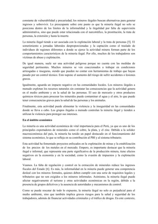constante de vulnerabilidad y precariedad, los mineros ilegales buscan alternativas para generar
ingresos y sobrevivir. Lo preocupante sobre este punto es que la minería ilegal no solo se
posiciona dentro de los límites de la informalidad y la ilegalidad por falta de supervisión
administrativa, sino que puede estar relacionada con el narcotráfico, la prostitución, la trata de
personas, la extorsión y hasta la muerte.
La minería ilegal tiende a ser asociada con la explotación laboral y la trata de personas [5]. El
sometimiento a jornadas laborales desproporcionadas y la captación como el traslado de
individuos de regiones diferentes a donde se ejerce la actividad minera forman parte de los
comportamientos característicos de la minería ilegal. Por ello, muchos de los trabajadores son
víctimas de abuso y explotación.
De igual manera, suele ser una actividad peligrosa porque no cuenta con las medidas de
seguridad pertinentes. Muchos mineros se ven coaccionados a trabajar en condiciones
arriesgadas e inseguras, siendo que pueden no contar con herramientas de trabajo que hayan
pasado por un control técnico. Esto supone el aumento del riesgo de sufrir accidentes o lesiones
graves.
Igualmente, aguarda un impacto negativo en las comunidades locales. Los mineros ilegales a
menudo explotan los recursos naturales sin constatar las consecuencias que la actividad genera
en el medio ambiente y en la salud de las personas. El uso de mercurio y otros productos
químicos tóxicos para procesar los minerales puede contaminar el agua y el aire, lo que puede
tener consecuencias graves para la salud de las personas y los animales.
Finalmente, esta actividad puede alimentar la violencia y la inseguridad en las comunidades
donde se lleva a cabo. Los grupos ilegales a menudo controlan la minería ilegal y tienden a
utilizan la violencia para proteger sus intereses.
En el ámbito económico
La minería es una actividad económica de vital importancia para el Perú, ya que es uno de los
principales exportadores de minerales como el cobre, la plata, y el zinc. Debido a la solidez
macroeconómica del país, la minería ha tenido un papel destacado en el funcionamiento del
sistema económico, lo que se refleja en su contribución al PBI y al sistema tributario.
Esta actividad ha fomentado proyectos enfocados en la explotación de minas y la estabilización
de los precios de los metales en el mercado. Empero, es importante destacar que la minería
ilegal e informal, que representa una parte significativa de la producción minera, tiene efectos
negativos en la economía y en la sociedad, como la evasión de impuestos y la explotación
laboral.
Veamos. La falta de regulación y control en la extracción de minerales reduce los ingresos
fiscales del Estado [6]. Es más, la informalidad en la minería puede generar una competencia
desleal con los mineros formales, quienes deben cumplir con una serie de requisitos legales y
tributarios que no son exigidos a los mineros informales. Asimismo, la minería ilegal puede
afectar negativamente el turismo y otras actividades económicas en la región, debido a la
presencia de grupos delictivos y la ausencia de autoridades y mecanismos de control.
Como se puede rescatar de todo lo expuesto, la minería ilegal no solo es perjudicial para el
medio ambiente, sino que también implica graves riesgos para la salud y seguridad de los
trabajadores, además de financiar actividades criminales y el tráfico de drogas. En este contexto,
 