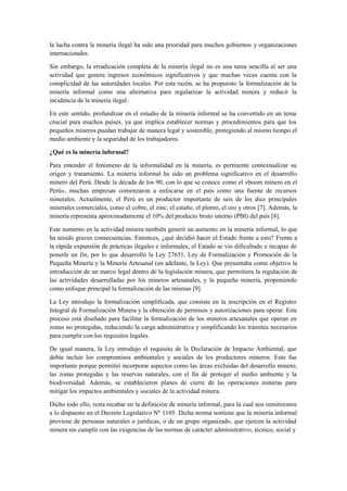 la lucha contra la minería ilegal ha sido una prioridad para muchos gobiernos y organizaciones
internacionales.
Sin embargo, la erradicación completa de la minería ilegal no es una tarea sencilla al ser una
actividad que genera ingresos económicos significativos y que muchas veces cuenta con la
complicidad de las autoridades locales. Por esta razón, se ha propuesto la formalización de la
minería informal como una alternativa para regularizar la actividad minera y reducir la
incidencia de la minería ilegal.
En este sentido, profundizar en el estudio de la minería informal se ha convertido en un tema
crucial para muchos países, ya que implica establecer normas y procedimientos para que los
pequeños mineros puedan trabajar de manera legal y sostenible, protegiendo al mismo tiempo el
medio ambiente y la seguridad de los trabajadores.
¿Qué es la minería informal?
Para entender el fenómeno de la informalidad en la minería, es pertinente contextualizar su
origen y tratamiento. La minería informal ha sido un problema significativo en el desarrollo
minero del Perú. Desde la década de los 90, con lo que se conoce como el «boom minero en el
Perú», muchas empresas comenzaron a enfocarse en el país como una fuente de recursos
minerales. Actualmente, el Perú es un productor importante de seis de los diez principales
minerales comerciales, como el cobre, el zinc, el estaño, el plomo, el oro y otros [7]. Además, la
minería representa aproximadamente el 10% del producto bruto interno (PBI) del país [8].
Este aumento en la actividad minera también generó un aumento en la minería informal, lo que
ha tenido graves consecuencias. Entonces, ¿qué decidió hacer el Estado frente a esto? Frente a
la rápida expansión de prácticas ilegales e informales, el Estado se vio dificultado e incapaz de
ponerle un fin, por lo que desarrolló la Ley 27651, Ley de Formalización y Promoción de la
Pequeña Minería y la Minería Artesanal (en adelante, la Ley). Que presentaba como objetivo la
introducción de un marco legal dentro de la legislación minera, que permitiera la regulación de
las actividades desarrolladas por los mineros artesanales, y la pequeña minería, proponiendo
como enfoque principal la formalización de las mismas [9].
La Ley introdujo la formalización simplificada, que consiste en la inscripción en el Registro
Integral de Formalización Minera y la obtención de permisos y autorizaciones para operar. Este
proceso está diseñado para facilitar la formalización de los mineros artesanales que operan en
zonas no protegidas, reduciendo la carga administrativa y simplificando los trámites necesarios
para cumplir con los requisitos legales.
De igual manera, la Ley introdujo el requisito de la Declaración de Impacto Ambiental, que
debía incluir los compromisos ambientales y sociales de los productores mineros. Esto fue
importante porque permitió incorporar aspectos como las áreas excluidas del desarrollo minero,
las zonas protegidas y las reservas naturales, con el fin de proteger el medio ambiente y la
biodiversidad. Además, se establecieron planes de cierre de las operaciones mineras para
mitigar los impactos ambientales y sociales de la actividad minera.
Dicho todo ello, resta recabar en la definición de minería informal, para la cual nos remitiremos
a lo dispuesto en el Decreto Legislativo Nº 1105. Dicha norma sostiene que la minería informal
proviene de personas naturales o jurídicas, o de un grupo organizado, que ejercen la actividad
minera sin cumplir con las exigencias de las normas de carácter administrativo, técnico, social y
 