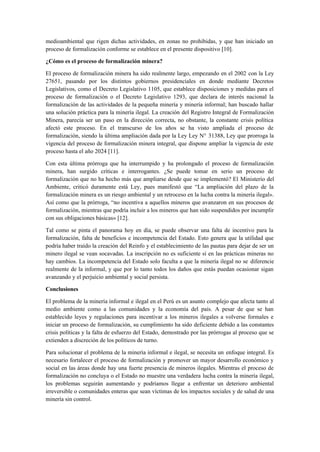 medioambiental que rigen dichas actividades, en zonas no prohibidas, y que han iniciado un
proceso de formalización conforme se establece en el presente dispositivo [10].
¿Cómo es el proceso de formalización minera?
El proceso de formalización minera ha sido realmente largo, empezando en el 2002 con la Ley
27651, pasando por los distintos gobiernos presidenciales en donde mediante Decretos
Legislativos, como el Decreto Legislativo 1105, que establece disposiciones y medidas para el
proceso de formalización o el Decreto Legislativo 1293, que declara de interés nacional la
formalización de las actividades de la pequeña minería y minería informal; han buscado hallar
una solución práctica para la minería ilegal. La creación del Registro Integral de Formalización
Minera, parecía ser un paso en la dirección correcta, no obstante, la constante crisis política
afectó este proceso. En el transcurso de los años se ha visto ampliada el proceso de
formalización, siendo la última ampliación dada por la Ley Ley N° 31388, Ley que prorroga la
vigencia del proceso de formalización minera integral, que dispone ampliar la vigencia de este
proceso hasta el año 2024 [11].
Con esta última prórroga que ha interrumpido y ha prolongado el proceso de formalización
minera, han surgido críticas e interrogantes. ¿Se puede tomar en serio un proceso de
formalización que no ha hecho más que ampliarse desde que se implementó? El Ministerio del
Ambiente, criticó duramente está Ley, pues manifestó que “La ampliación del plazo de la
formalización minera es un riesgo ambiental y un retroceso en la lucha contra la minería ilegal».
Así como que la prórroga, “no incentiva a aquellos mineros que avanzaron en sus procesos de
formalización, mientras que podría incluir a los mineros que han sido suspendidos por incumplir
con sus obligaciones básicas» [12].
Tal como se pinta el panorama hoy en día, se puede observar una falta de incentivo para la
formalización, falta de beneficios e incompetencia del Estado. Esto genera que la utilidad que
podría haber traído la creación del Reinfo y el establecimiento de las pautas para dejar de ser un
minero ilegal se vean socavadas. La inscripción no es suficiente sí en las prácticas mineras no
hay cambios. La incompetencia del Estado solo faculta a que la minería ilegal no se diferencie
realmente de la informal, y que por lo tanto todos los daños que estás puedan ocasionar sigan
avanzando y el perjuicio ambiental y social persista.
Conclusiones
El problema de la minería informal e ilegal en el Perú es un asunto complejo que afecta tanto al
medio ambiente como a las comunidades y la economía del país. A pesar de que se han
establecido leyes y regulaciones para incentivar a los mineros ilegales a volverse formales e
iniciar un proceso de formalización, su cumplimiento ha sido deficiente debido a las constantes
crisis políticas y la falta de esfuerzo del Estado, demostrado por las prórrogas al proceso que se
extienden a discreción de los políticos de turno.
Para solucionar el problema de la minería informal e ilegal, se necesita un enfoque integral. Es
necesario fortalecer el proceso de formalización y promover un mayor desarrollo económico y
social en las áreas donde hay una fuerte presencia de mineros ilegales. Mientras el proceso de
formalización no concluya o el Estado no muestre una verdadera lucha contra la minería ilegal,
los problemas seguirán aumentando y podríamos llegar a enfrentar un deterioro ambiental
irreversible o comunidades enteras que sean víctimas de los impactos sociales y de salud de una
minería sin control.
 