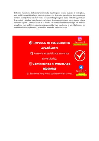 Enfrentar el problema de la minería informal e ilegal requiere no solo medidas de corto plazo,
sino también una visión a largo plazo que promueva el desarrollo sostenible de las comunidades
mineras. Es importante tomar en cuenta la necesidad de proteger el medio ambiente y garantizar
la seguridad y salud de los trabajadores, al mismo tiempo que se fomenta una economía minera
sostenible y justa. La formalización de la minería y la lucha contra la minería ilegal son desafíos
complejos, pero también representan una oportunidad para transformar la actividad minera en
una industria más responsable y beneficiosa para todos los involucrados.
 