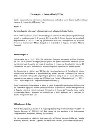 Fuentes para el Examen Final (EXFN)
Lee las siguientes fuentes informativas. La información analizada la usarás durante la elaboración del
esquema de producción del Examen Final.
Fuente 1:
La formalización minera, el reglamento aprobado y la ampliación del Reinfo
En un contexto convulso, todavía influenciado por lo ocurrido en Pataz y la crisis política que se
generó, el pasado domingo 18 de mayo de 2025 se aprobó el Decreto Supremo que aprueba el
Reglamento de la Ley N.º 32213, ley que establece la rectoría y la ampliación del plazo del
Proceso de Formalización Minera Integral de la actividad en la Pequeña Minería y Minería
Artesanal.
El contexto previo
Cabe recordar que la Ley N.º 32213 fue publicada a finales del año pasado, el 27 de diciembre
del 2024, en un contexto de amplia presión ejercida por gremios de mineros informales que se
movilizaron hacia la capital en busca de mantener el proceso de formalización minera. El
resultado fue una nueva ampliación del Registro Integral de Formalización Minera (Reinfo).
En dicha norma se establece que “El plazo de vigencia del proceso de formalización minera
integral de las actividades de la pequeña minería y minería artesanal culmina el 30 de junio de
2025. El referido plazo puede ser prorrogado por única vez por seis (6) meses adicionales,
mediante decreto supremo emitido por el Ministerio de Energía y Minas (Minem)” (Ley 32213,
2024; Tercera Disposición Complementaria Modificatoria [2]).
Entre los elementos destacados de la norma se puede destacar el reconocimiento de la rectoría
del MINEM en la pequeña minería y minería artesanal, la creación del Sistema Interoperable de
la Pequeña Minería y Minería Artesanal (Sipmma), y el Sistema de Ventanilla Única para la
Formalización Minera. Asimismo, se estableció que el Poder Ejecutivo era el encargado de
diseñar el reglamento de la Ley.
El Reglamento de Ley
Ante dicha delegación, el pasado 18 de mayo se publicó el Reglamento de la Ley N.º 32213, vía
Decreto Supremo N.º 009-2025-EM. Este consta de tres capítulos y de disposiciones
complementarias, transitorias, finales y modificatorias.
En este reglamento se establecen directrices sobre el Sistema Interoperabilidad de Pequeña
Minería y Minería Artesanal (Sipmma); se indica cómo funciona, qué información contiene y
 